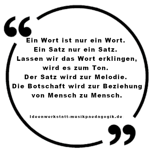 Zitat:
"Ein Wort ist nur ein Wort. Ein Satz nur ein Satz. Lassen wir das Wort erklingen, wird es zum Ton. Der Satz wird zur Melodie. Die Botschaft wird zur Beziehung von Mensch zu Mensch." (Ideenwerkstatt Musikpädagogik)